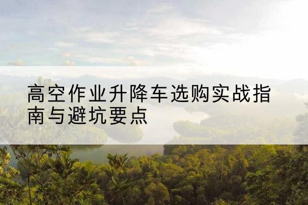 龙泉驿升降车怎么选-高空作业升降车选购实战指南与避坑要点