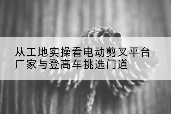 龙泉驿电动剪叉升降平台厂家-从工地实操看电动剪叉平台厂家与登高车挑选门道