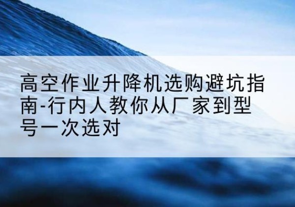 龙泉驿升降平台厂家-高空作业升降机选购避坑指南-行内人教你从厂家到型号一次选对