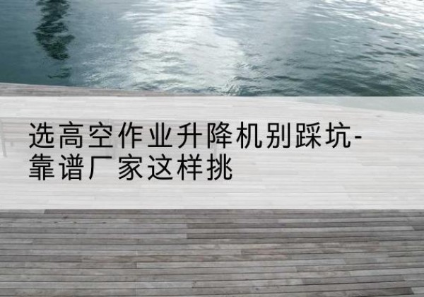 龙泉驿剪叉式升降机厂家-选高空作业升降机别踩坑-靠谱厂家这样挑