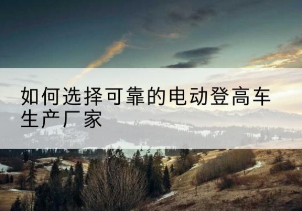 龙泉驿电动登高车厂家-如何选择可靠的电动登高车生产厂家