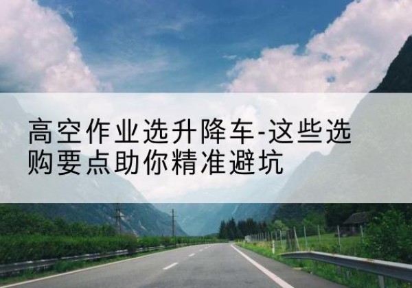龙泉驿升降车厂家-高空作业选升降车-这些选购要点助你*避坑