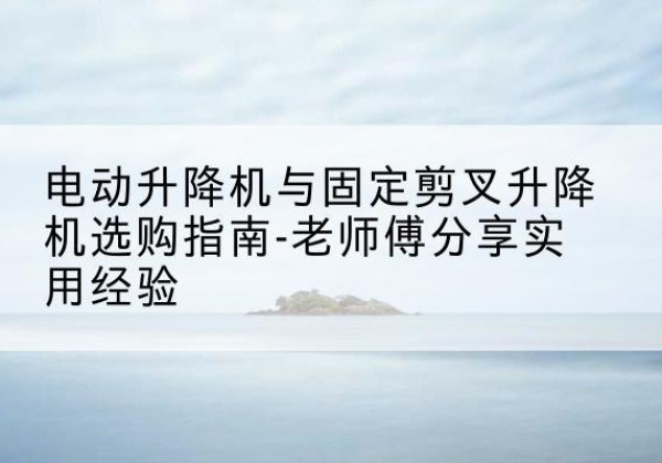龙泉驿电动升降机怎么选-电动升降机与固定剪叉升降机选购指南-老师傅分享实用经验