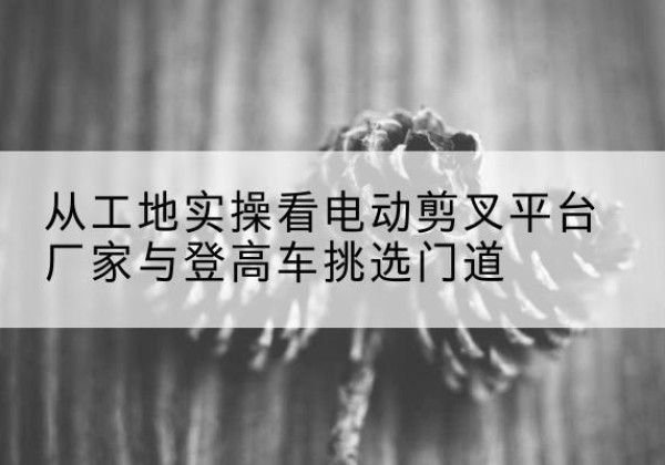 龙泉驿电动剪叉升降平台厂家-从工地实操看电动剪叉平台厂家与登高车挑选门道